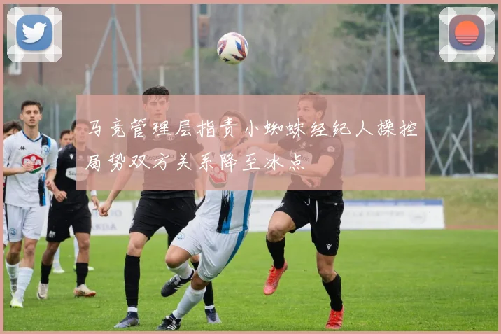 马竞管理层指责小蜘蛛经纪人操控局势双方关系降至冰点