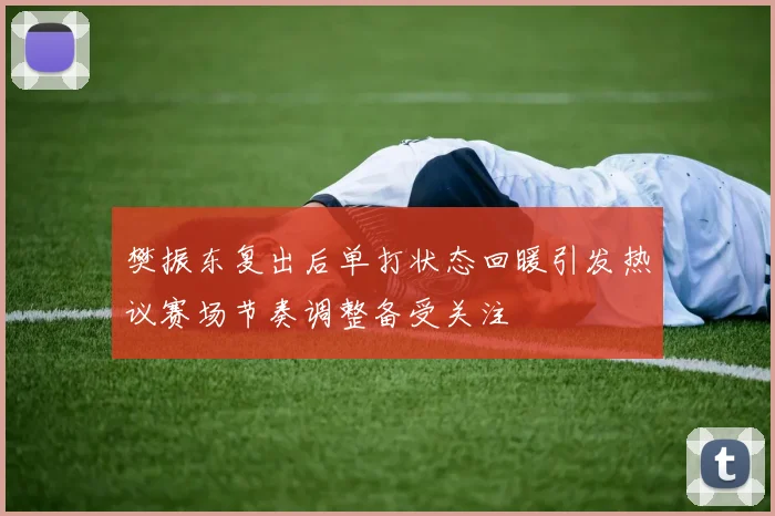 樊振东复出后单打状态回暖引发热议赛场节奏调整备受关注