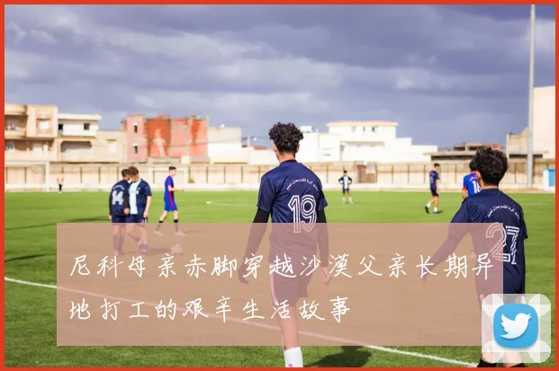 尼科母亲赤脚穿越沙漠父亲长期异地打工的艰辛生活故事