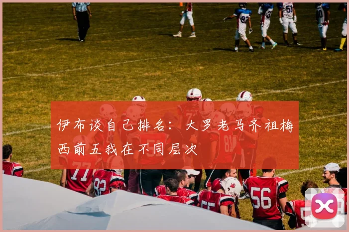 伊布谈自己排名：大罗老马齐祖梅西前五我在不同层次