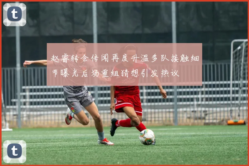 赵睿转会传闻再度升温多队接触细节曝光后场重组猜想引发热议
