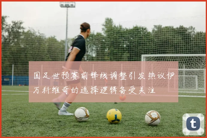 国足世预赛前锋线调整引发热议伊万科维奇的选择逻辑备受关注