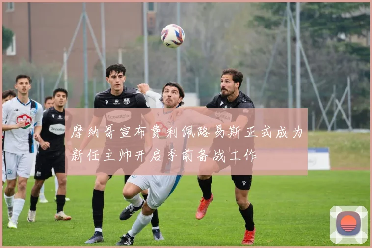 摩纳哥宣布费利佩路易斯正式成为新任主帅开启季前备战工作