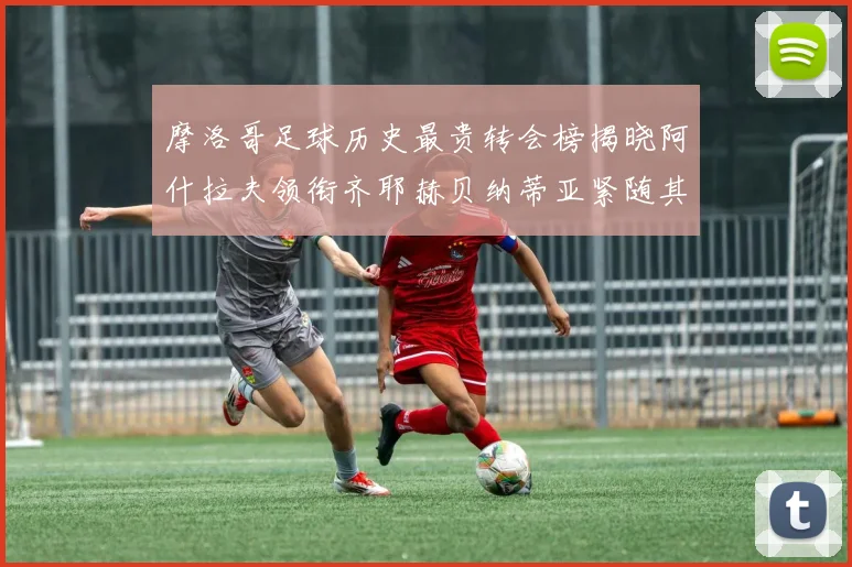 摩洛哥足球历史最贵转会榜揭晓阿什拉夫领衔齐耶赫贝纳蒂亚紧随其后