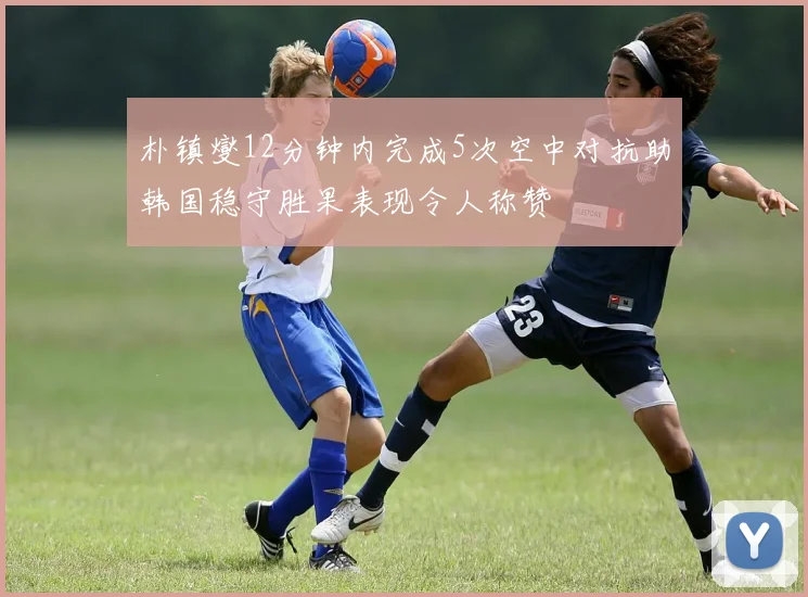 朴镇燮12分钟内完成5次空中对抗助韩国稳守胜果表现令人称赞