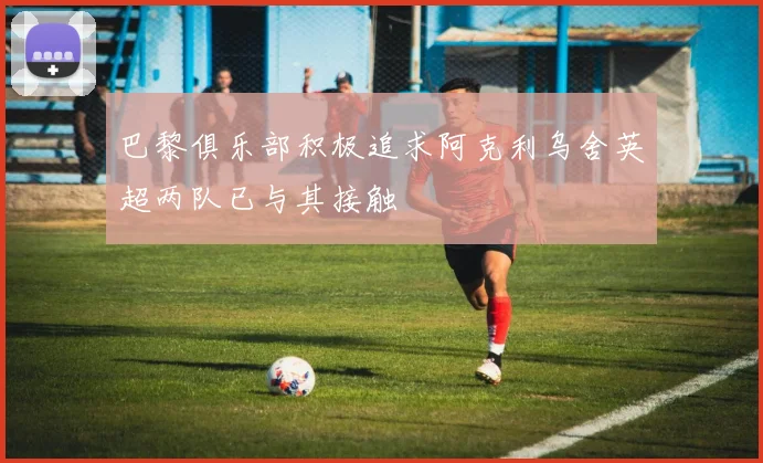 巴黎俱乐部积极追求阿克利乌舍英超两队已与其接触