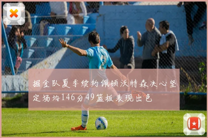 掘金队夏季续约佩顿沃特森决心坚定场均146分49篮板表现出色