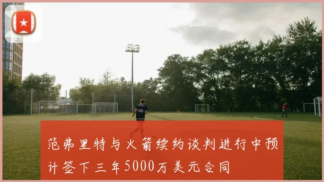 范弗里特与火箭续约谈判进行中预计签下三年5000万美元合同