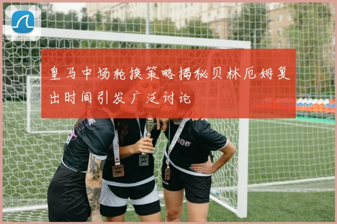 皇马中场轮换策略揭秘贝林厄姆复出时间引发广泛讨论