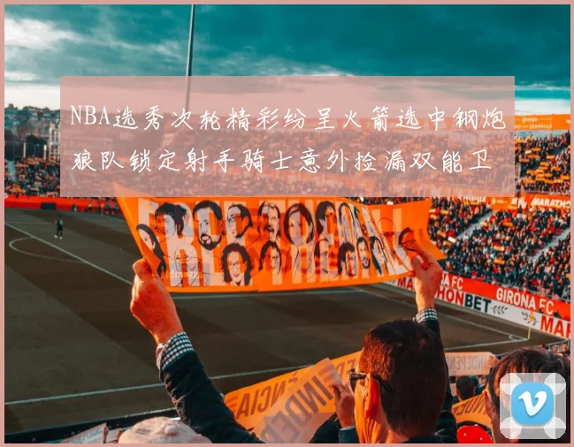 NBA选秀次轮精彩纷呈火箭选中钢炮狼队锁定射手骑士意外捡漏双能卫