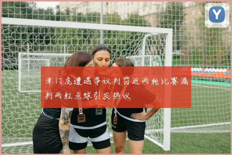 津门虎遭遇争议判罚近两轮比赛漏判两粒点球引发热议