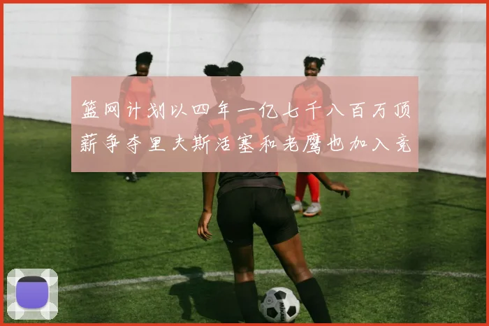 篮网计划以四年一亿七千八百万顶薪争夺里夫斯活塞和老鹰也加入竞标行列