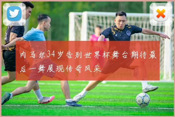 内马尔34岁告别世界杯舞台期待最后一舞展现传奇风采