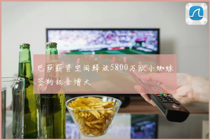 巴萨薪资空间释放5800万欧小蜘蛛签约机会增大