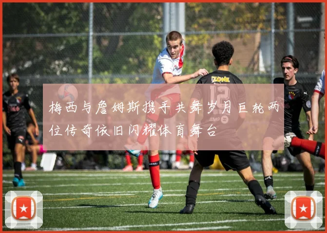 梅西与詹姆斯携手共舞岁月巨轮两位传奇依旧闪耀体育舞台