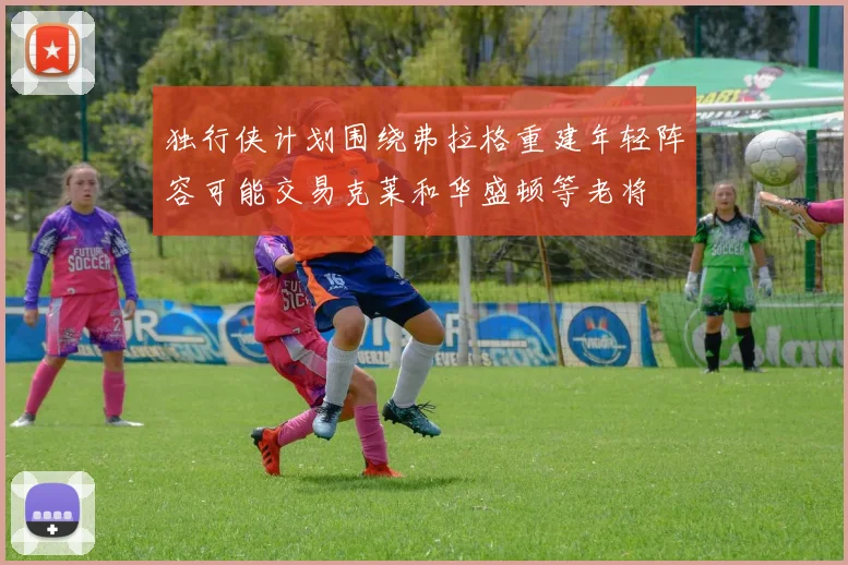 独行侠计划围绕弗拉格重建年轻阵容可能交易克莱和华盛顿等老将