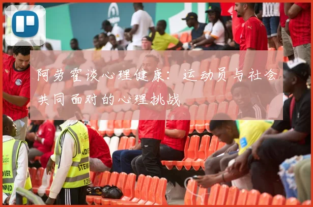阿劳霍谈心理健康：运动员与社会共同面对的心理挑战