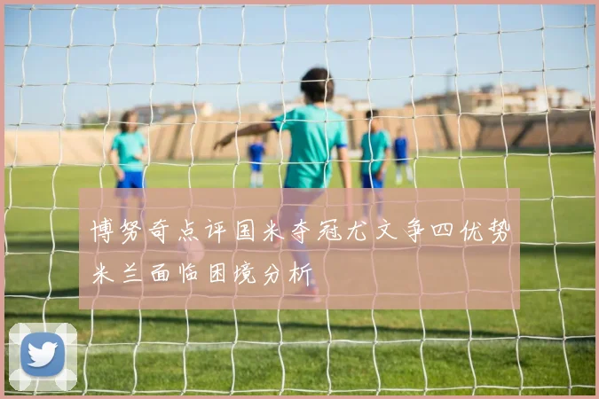 博努奇点评国米夺冠尤文争四优势米兰面临困境分析