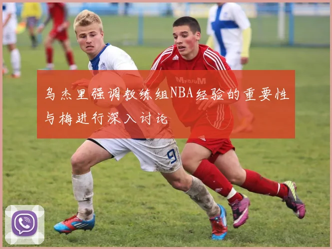 乌杰里强调教练组NBA经验的重要性与梅进行深入讨论