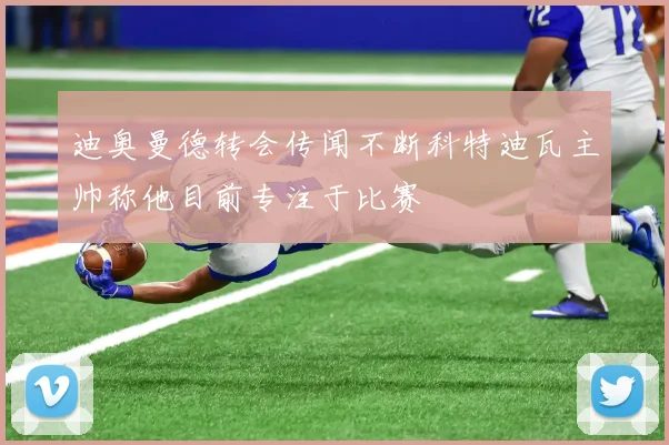 迪奥曼德转会传闻不断科特迪瓦主帅称他目前专注于比赛