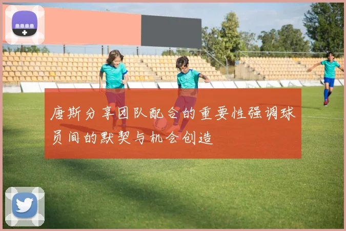 唐斯分享团队配合的重要性强调球员间的默契与机会创造