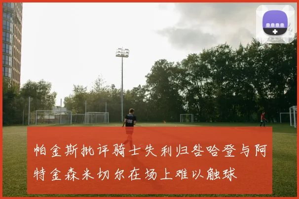 帕金斯批评骑士失利归咎哈登与阿特金森米切尔在场上难以触球