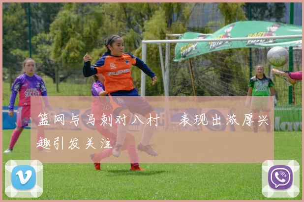 篮网与马刺对八村塁表现出浓厚兴趣引发关注