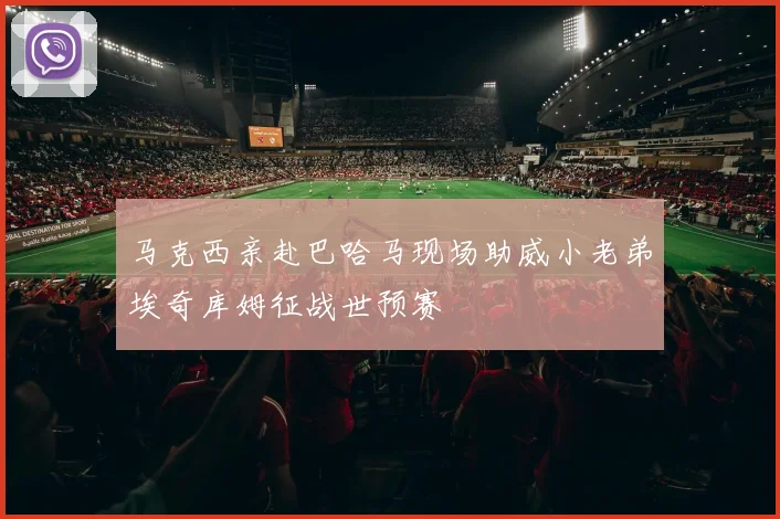 马克西亲赴巴哈马现场助威小老弟埃奇库姆征战世预赛