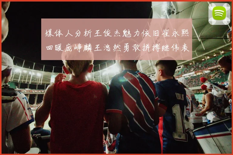 媒体人分析王俊杰魅力依旧崔永熙回暖庞峥麟王浩然勇敢拼搏继伟表现稳定