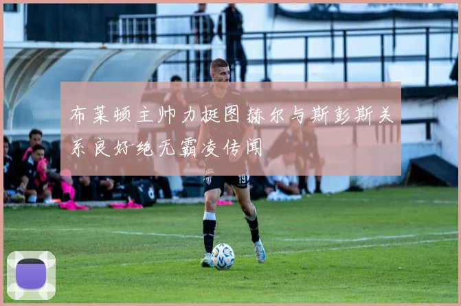 布莱顿主帅力挺图赫尔与斯彭斯关系良好绝无霸凌传闻