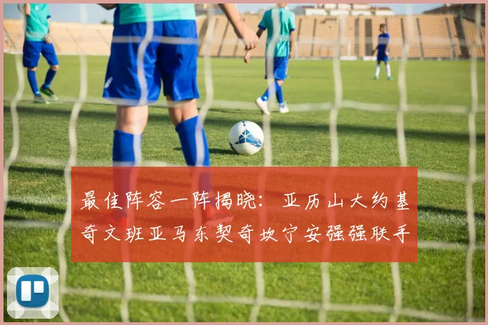 最佳阵容一阵揭晓：亚历山大约基奇文班亚马东契奇坎宁安强强联手