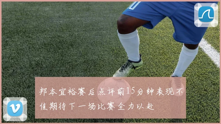 邦本宜裕赛后点评前15分钟表现不佳期待下一场比赛全力以赴