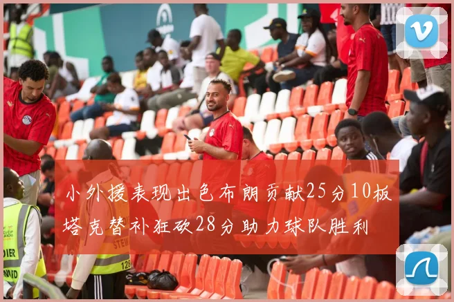 小外援表现出色布朗贡献25分10板塔克替补狂砍28分助力球队胜利