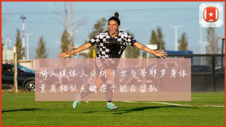 湖人媒体人分析卡尔与蒂耶罗身体素质相似关键在于能否留队