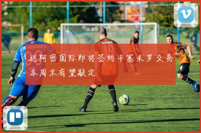 迈阿密国际即将签约卡塞米罗交易本周末有望敲定