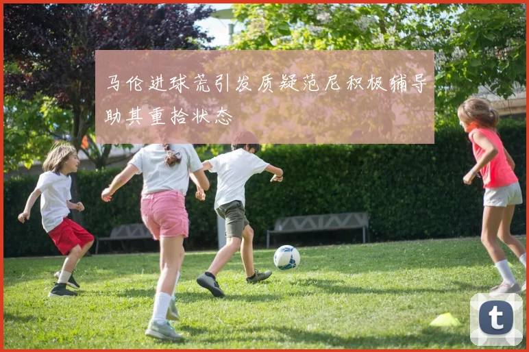 马伦进球荒引发质疑范尼积极辅导助其重拾状态