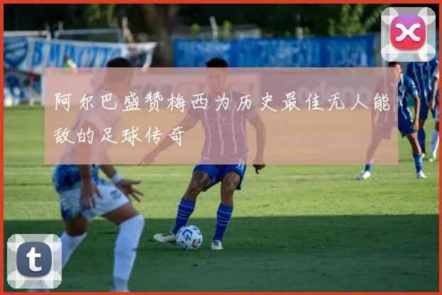 阿尔巴盛赞梅西为历史最佳无人能敌的足球传奇