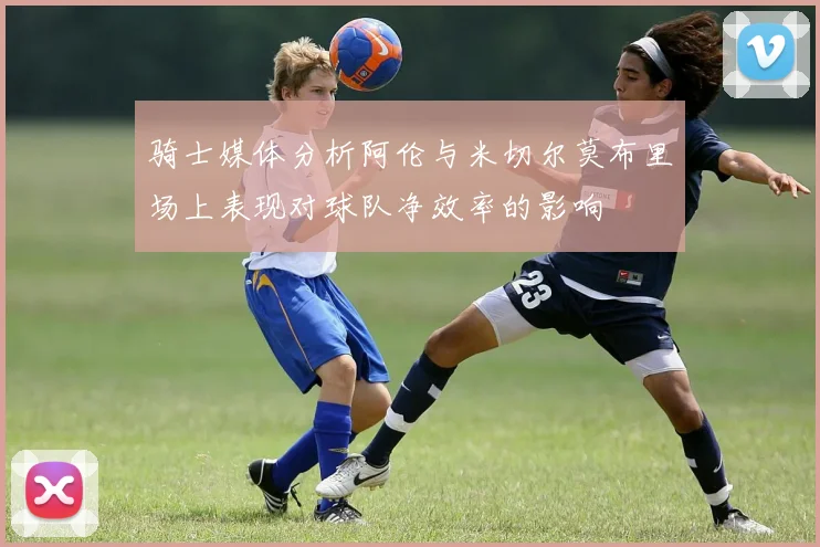 骑士媒体分析阿伦与米切尔莫布里场上表现对球队净效率的影响