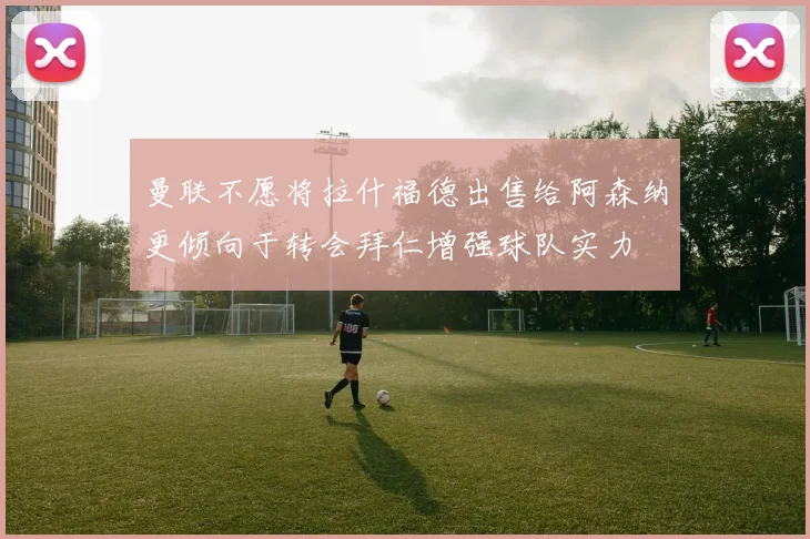 曼联不愿将拉什福德出售给阿森纳更倾向于转会拜仁增强球队实力