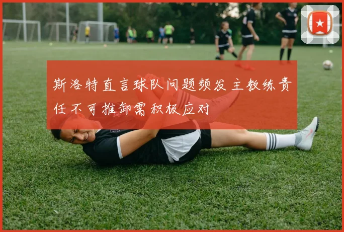 斯洛特直言球队问题频发主教练责任不可推卸需积极应对