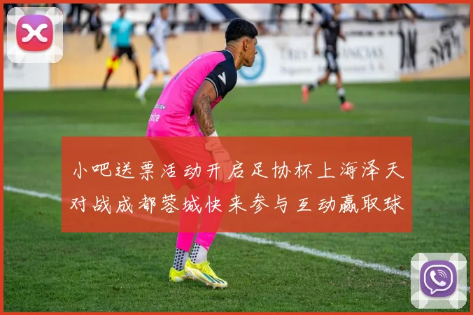 小吧送票活动开启足协杯上海泽天对战成都蓉城快来参与互动赢取球票